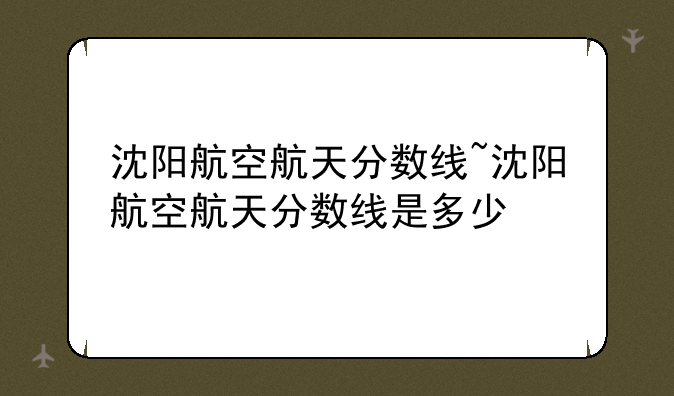 沈阳航空航天分数线~沈阳航空航天分数线是多少