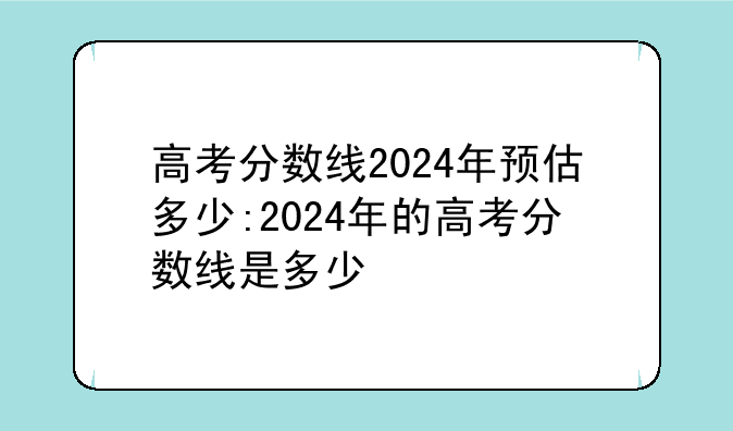 高考分数线2024年预估多少:2024年的高考分数线是多少