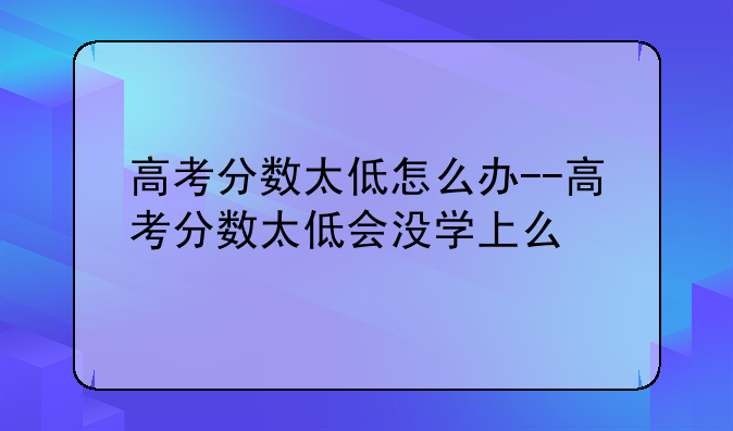 高考分数太低怎么办--高考分数太低会没学上么