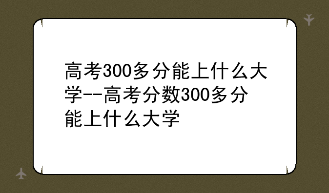 高考300多分能上什么大学--高考分数300多分能上什么大学