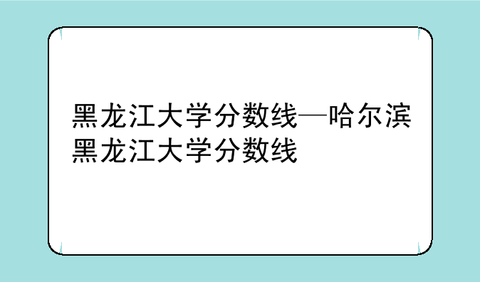 黑龙江大学分数线—哈尔滨黑龙江大学分数线