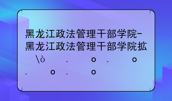 黑龙江政法管理干部学院-黑龙江政法管理干部学院招生简章