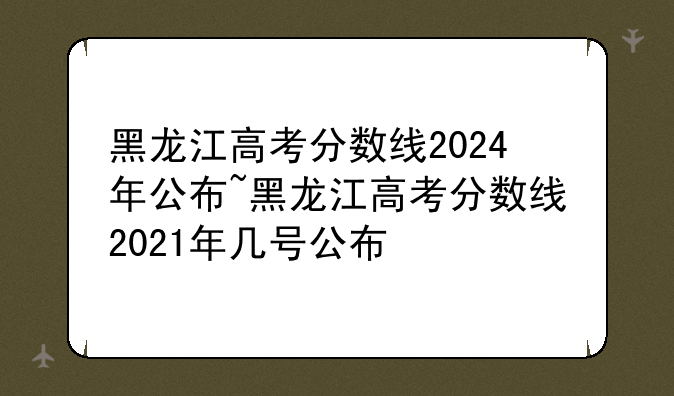 黑龙江高考分数线2024年公布~黑龙江高考分数线2021年几号公布