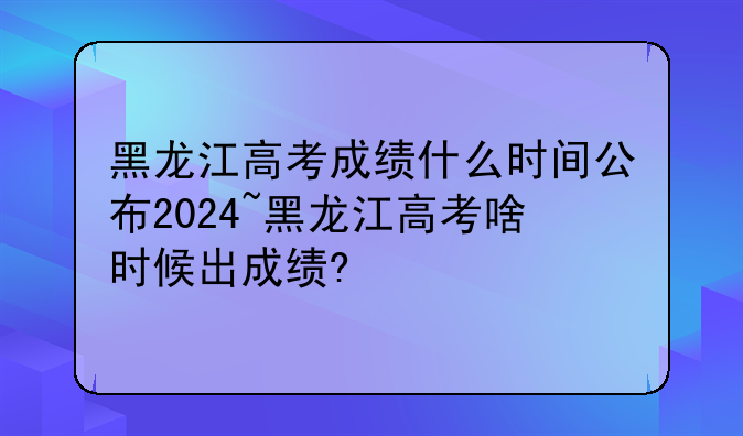 黑龙江高考成绩什么时间公布2024~黑龙江高考啥时候出成绩?