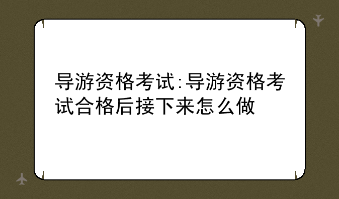 导游资格考试:导游资格考试合格后接下来怎么做