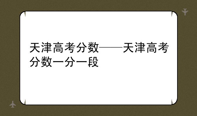 天津高考分数——天津高考分数一分一段