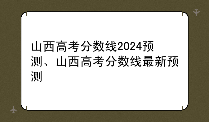 山西高考分数线2024预测、山西高考分数线最新预测
