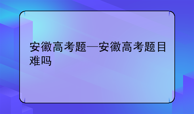 安徽高考题—安徽高考题目难吗