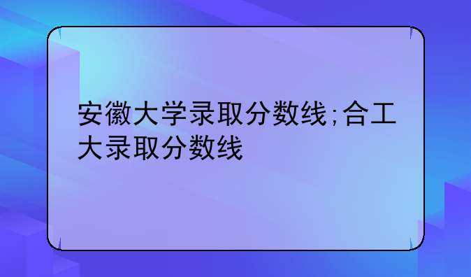 安徽大学录取分数线;合工大录取分数线