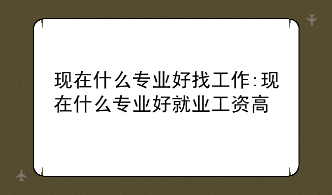 现在什么专业好找工作:现在什么专业好就业工资高