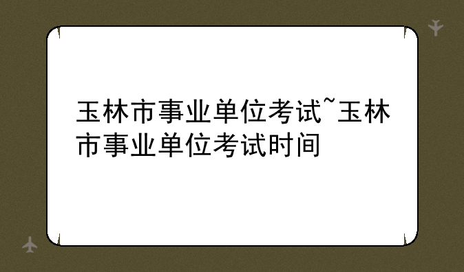 玉林市事业单位考试~玉林市事业单位考试时间
