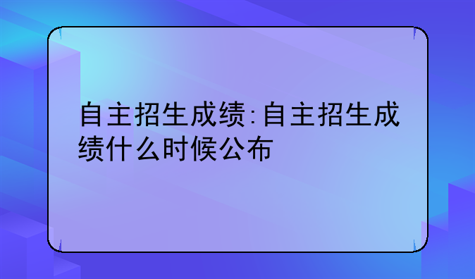 自主招生成绩:自主招生成绩什么时候公布