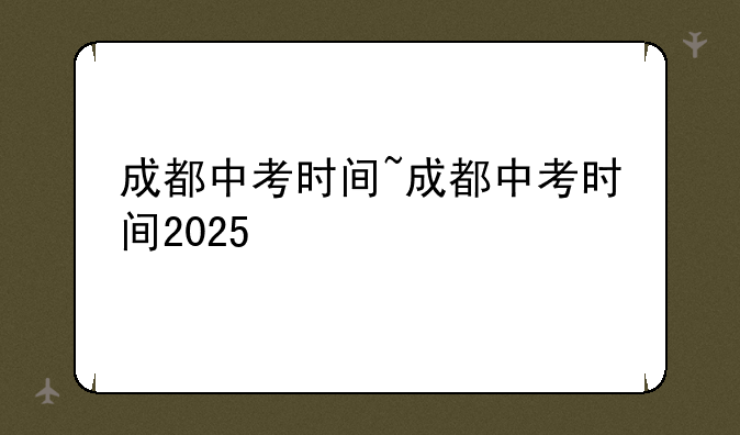 成都中考时间~成都中考时间2025