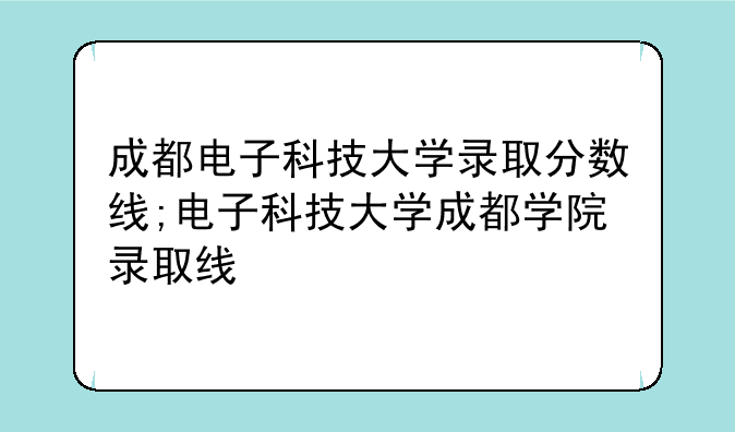 成都电子科技大学录取分数线;电子科技大学成都学院录
