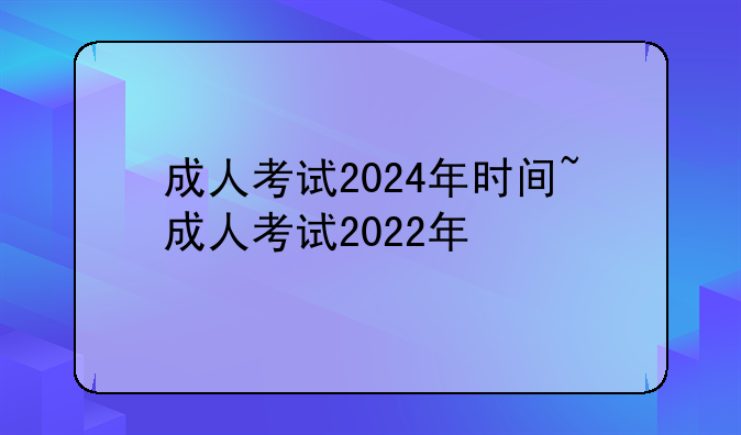 成人考试2024年时间~成人考试2022年