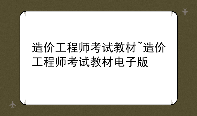 造价工程师考试教材~造价工程师考试教材电子版