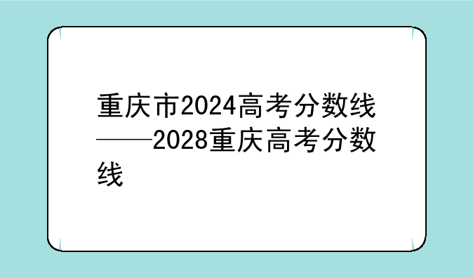 重庆市2024高考分数线——2028重庆高考分数线