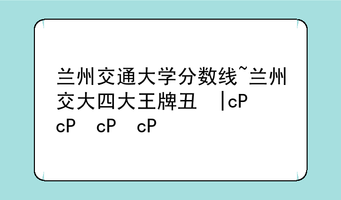 兰州交通大学分数线~兰州交大四大王牌专业