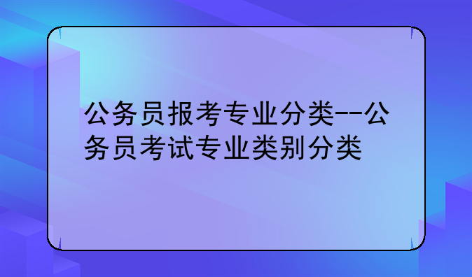 公务员报考专业分类--公务员考试专业类别分类