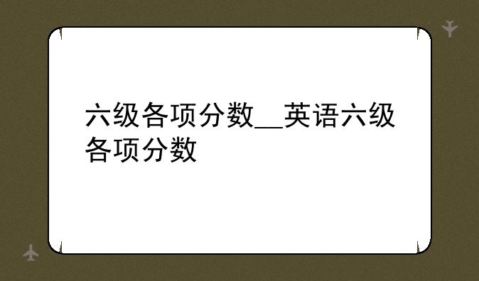 六级各项分数__英语六级各项分数