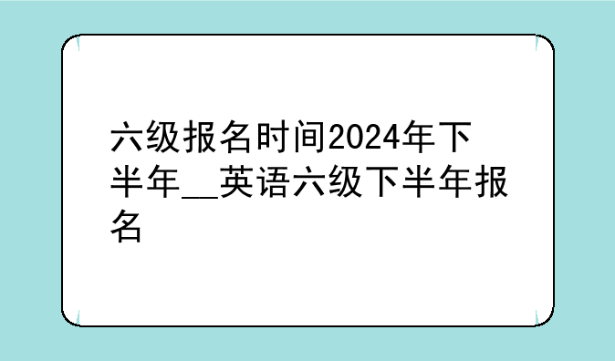 六级报名时间2024年下半年__英语六级下半年报名
