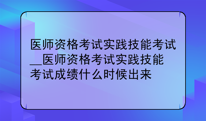 医师资格考试实践技能考试__医师资格考试实践技能考试成绩什么时候出来